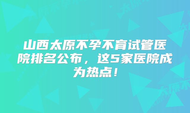 山西太原不孕不育试管医院排名公布，这5家医院成为热点！