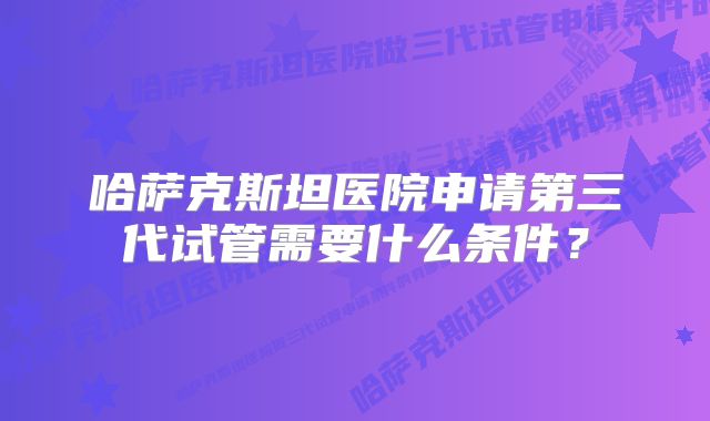 哈萨克斯坦医院申请第三代试管需要什么条件？