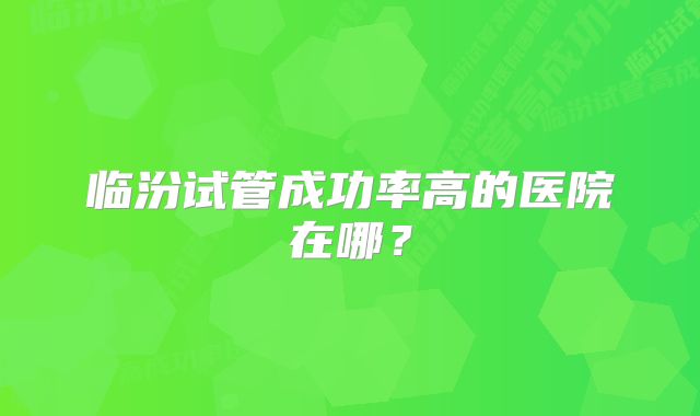 临汾试管成功率高的医院在哪？