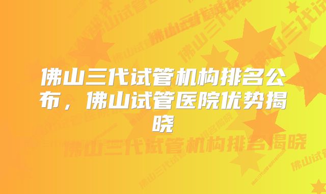 佛山三代试管机构排名公布，佛山试管医院优势揭晓