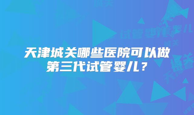 天津城关哪些医院可以做第三代试管婴儿？