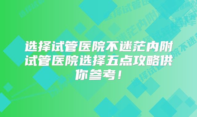 选择试管医院不迷茫内附试管医院选择五点攻略供你参考！