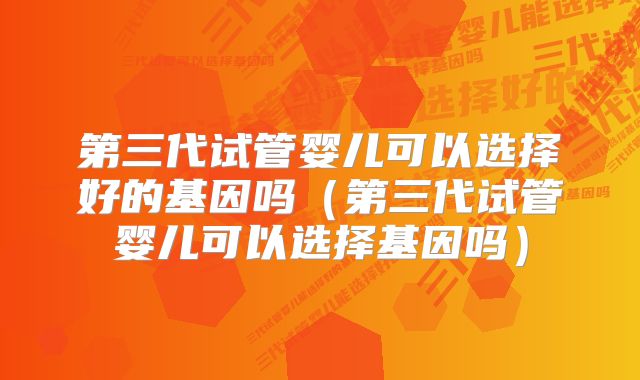 第三代试管婴儿可以选择好的基因吗（第三代试管婴儿可以选择基因吗）