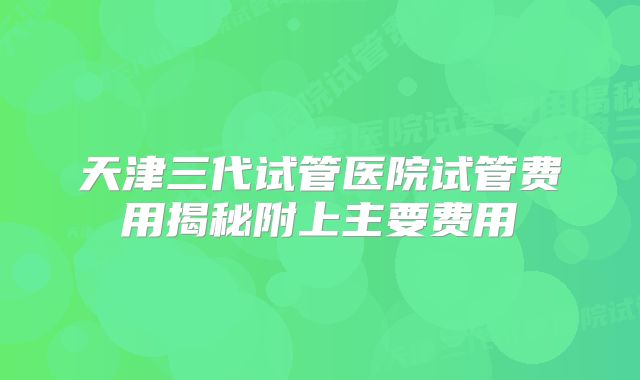 天津三代试管医院试管费用揭秘附上主要费用