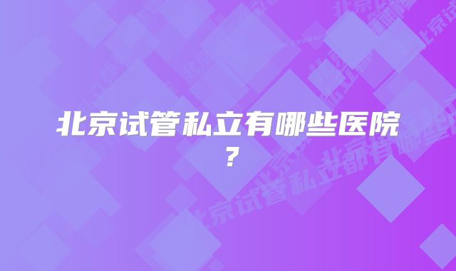 北京试管私立有哪些医院？