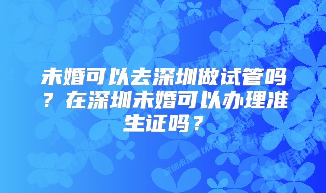 未婚可以去深圳做试管吗？在深圳未婚可以办理准生证吗？