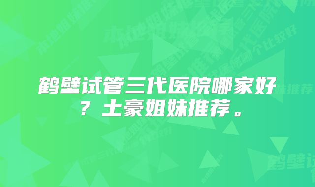 鹤壁试管三代医院哪家好？土豪姐妹推荐。