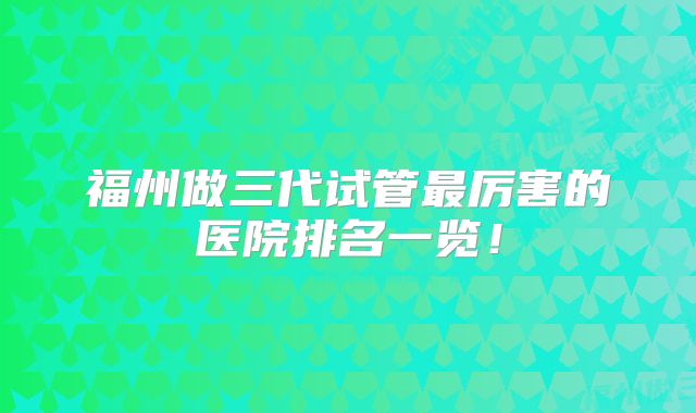 福州做三代试管最厉害的医院排名一览！