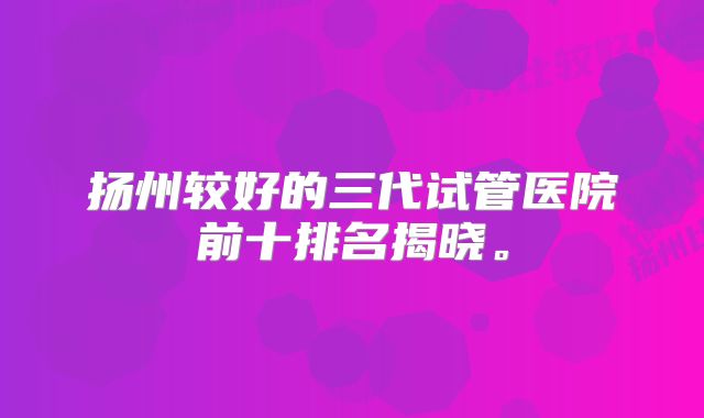 扬州较好的三代试管医院前十排名揭晓。