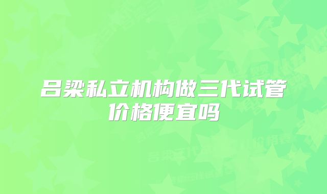 吕梁私立机构做三代试管价格便宜吗