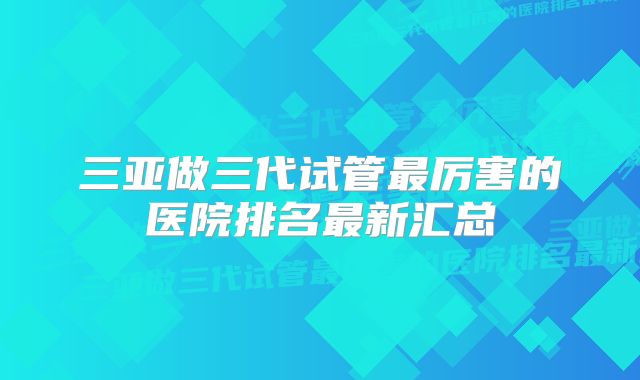 三亚做三代试管最厉害的医院排名最新汇总