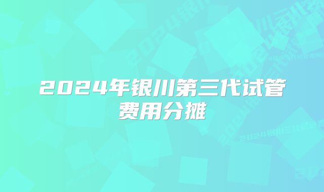 2024年银川第三代试管费用分摊