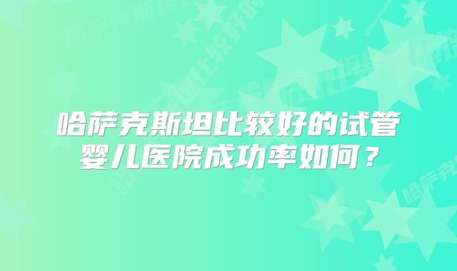 哈萨克斯坦比较好的试管婴儿医院成功率如何？