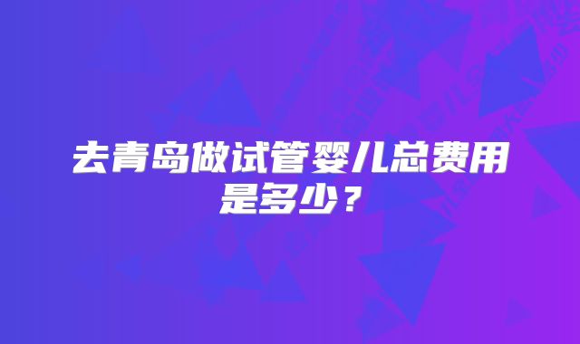 去青岛做试管婴儿总费用是多少？