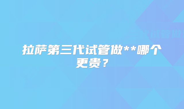 拉萨第三代试管做**哪个更贵？