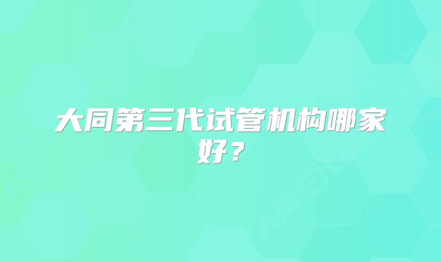 大同第三代试管机构哪家好？