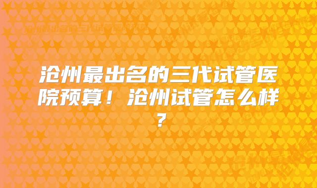 沧州最出名的三代试管医院预算！沧州试管怎么样？