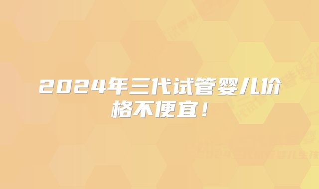 2024年三代试管婴儿价格不便宜！