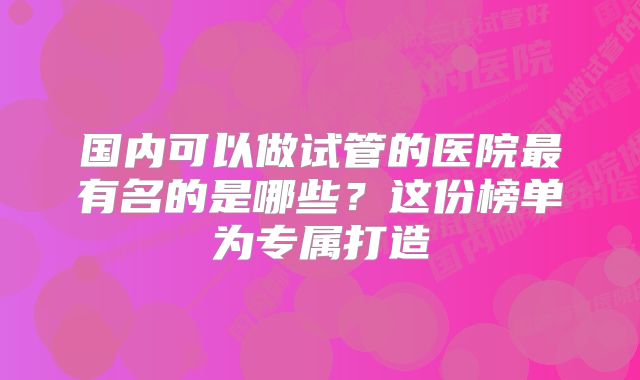 国内可以做试管的医院最有名的是哪些？这份榜单为专属打造