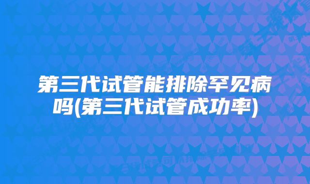 第三代试管能排除罕见病吗(第三代试管成功率)