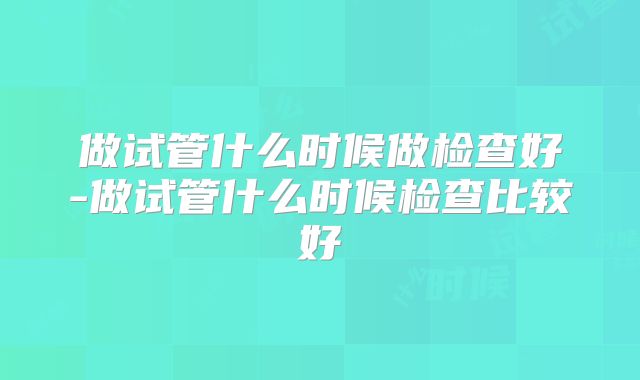 做试管什么时候做检查好-做试管什么时候检查比较好