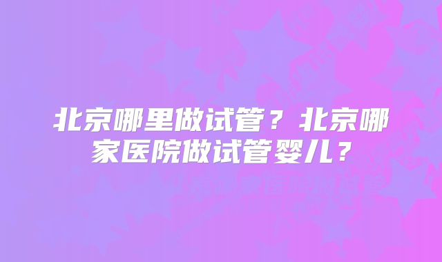 北京哪里做试管？北京哪家医院做试管婴儿？