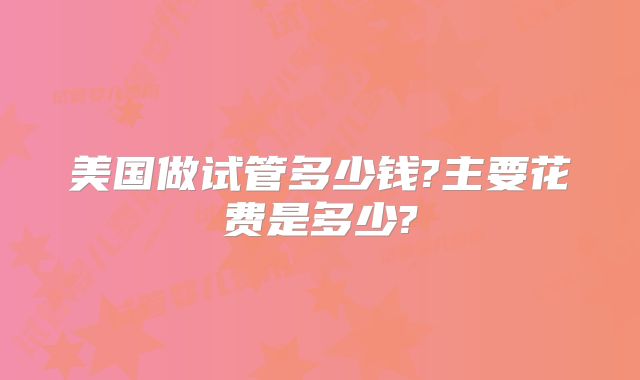 美国做试管多少钱?主要花费是多少?