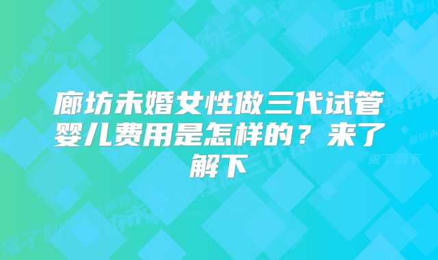 廊坊未婚女性做三代试管婴儿费用是怎样的？来了解下