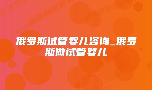 俄罗斯试管婴儿咨询_俄罗斯做试管婴儿