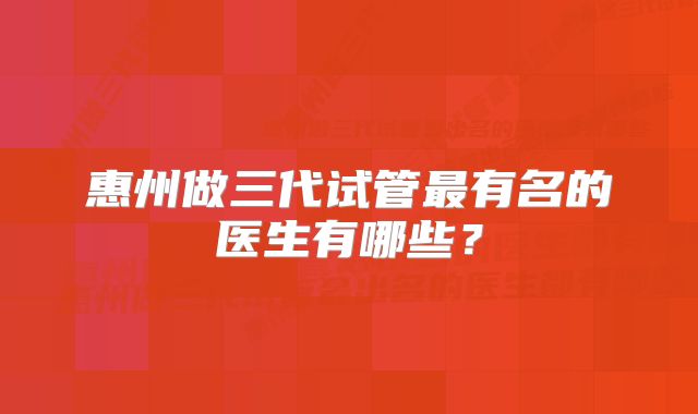 惠州做三代试管最有名的医生有哪些？