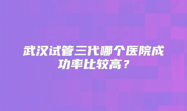 武汉试管三代哪个医院成功率比较高？