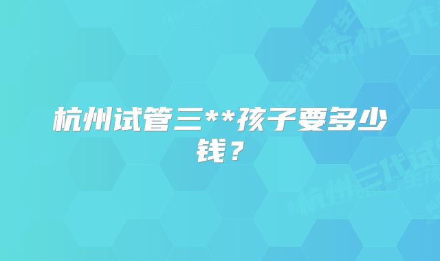 杭州试管三**孩子要多少钱？