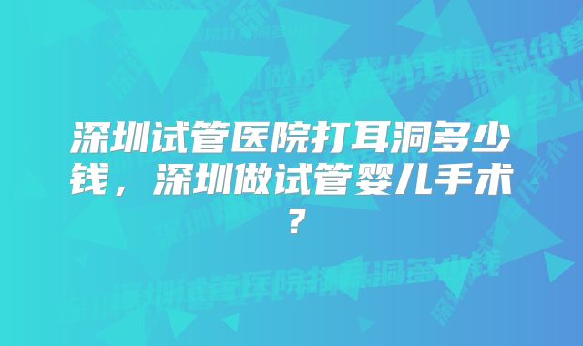 深圳试管医院打耳洞多少钱，深圳做试管婴儿手术？