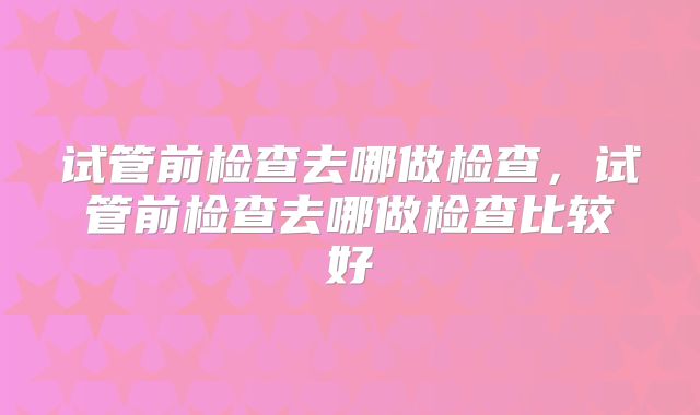 试管前检查去哪做检查，试管前检查去哪做检查比较好