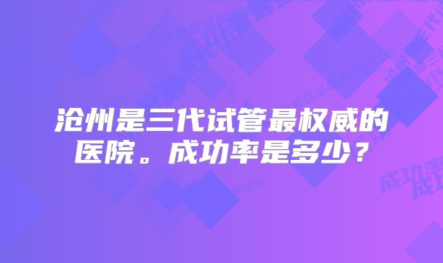 沧州是三代试管最权威的医院。成功率是多少？