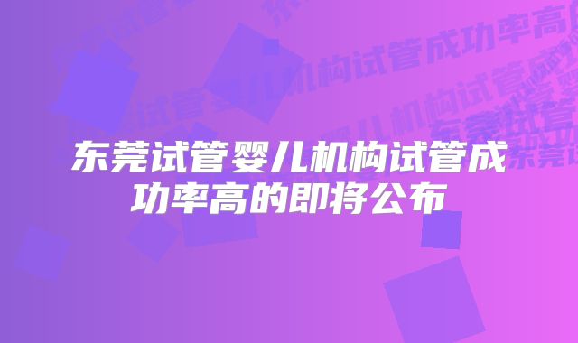 东莞试管婴儿机构试管成功率高的即将公布