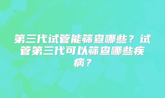 第三代试管能筛查哪些？试管第三代可以筛查哪些疾病？