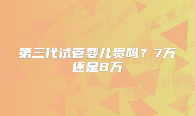 第三代试管婴儿贵吗？7万还是8万