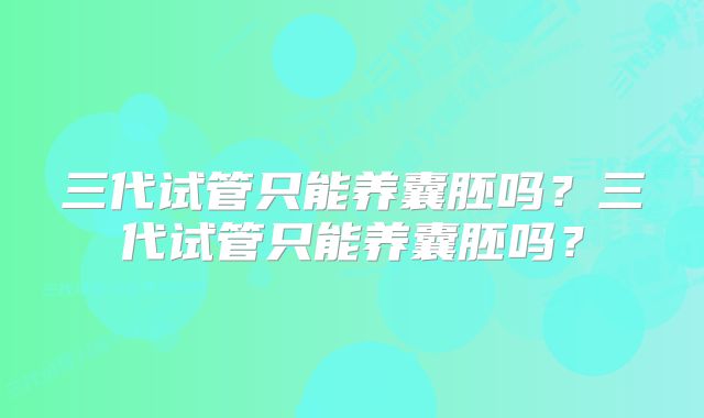 三代试管只能养囊胚吗？三代试管只能养囊胚吗？