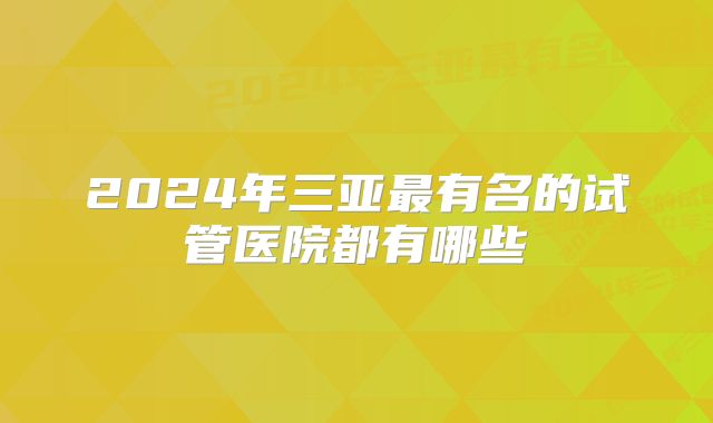 2024年三亚最有名的试管医院都有哪些