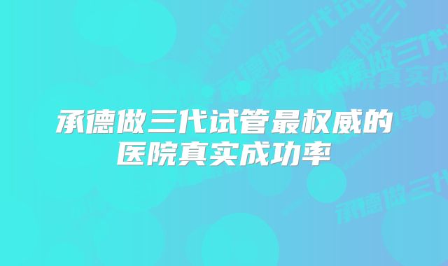 承德做三代试管最权威的医院真实成功率