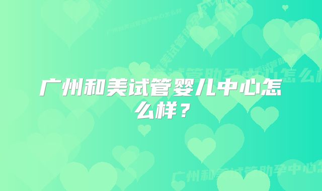 广州和美试管婴儿中心怎么样？