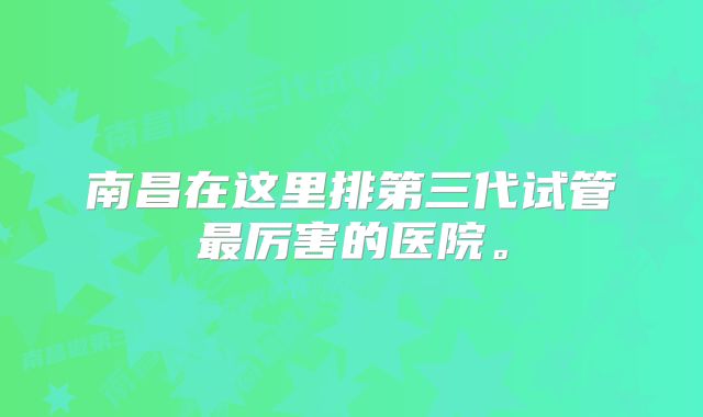 南昌在这里排第三代试管最厉害的医院。