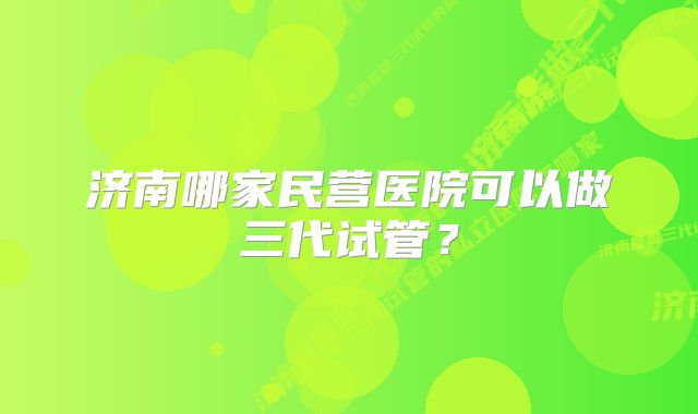 济南哪家民营医院可以做三代试管？