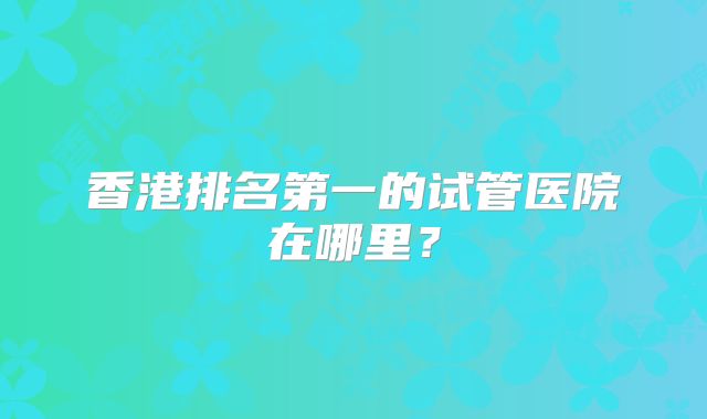 香港排名第一的试管医院在哪里？