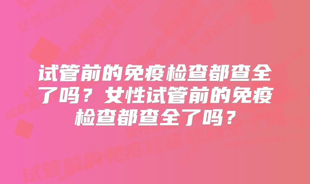 试管前的免疫检查都查全了吗？女性试管前的免疫检查都查全了吗？