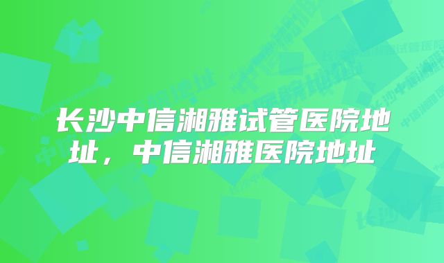 长沙中信湘雅试管医院地址，中信湘雅医院地址