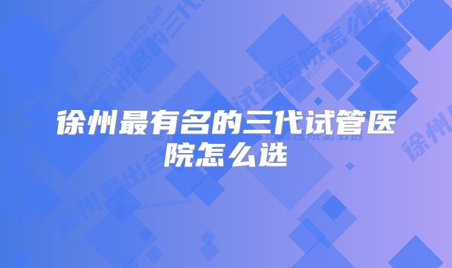 徐州最有名的三代试管医院怎么选