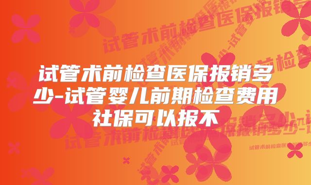 试管术前检查医保报销多少-试管婴儿前期检查费用社保可以报不