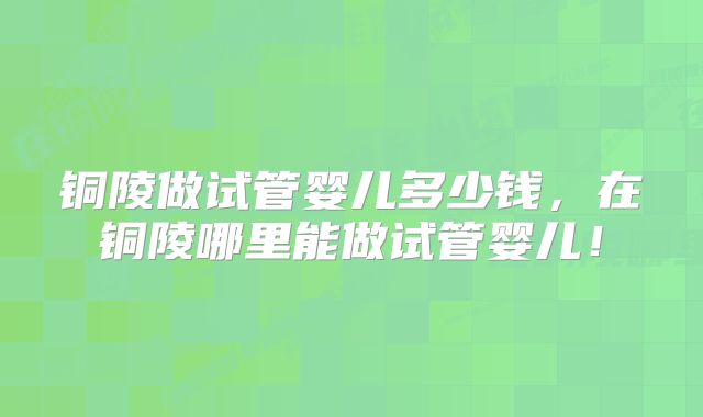 铜陵做试管婴儿多少钱，在铜陵哪里能做试管婴儿！